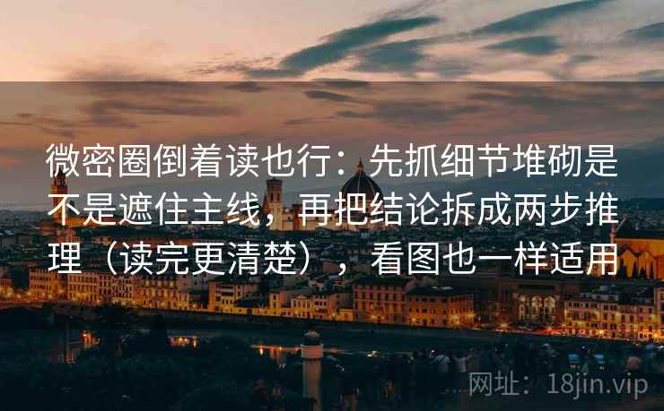 微密圈倒着读也行：先抓细节堆砌是不是遮住主线，再把结论拆成两步推理（读完更清楚），看图也一样适用