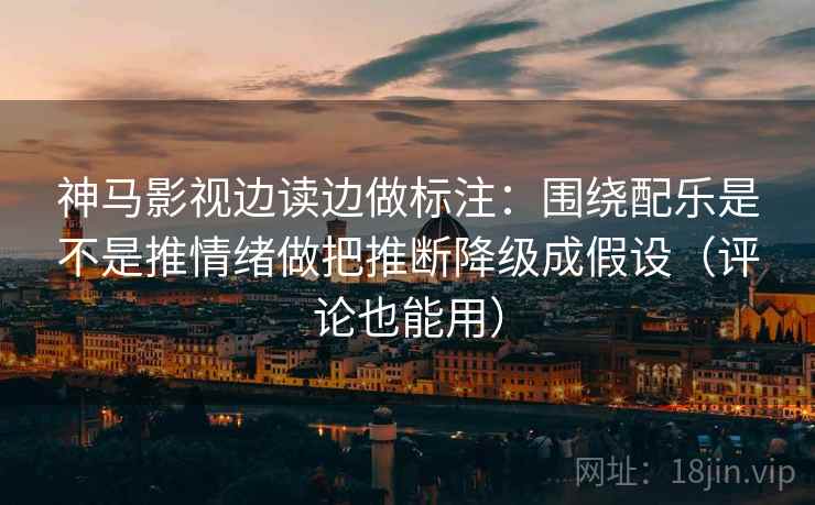 神马影视边读边做标注：围绕配乐是不是推情绪做把推断降级成假设（评论也能用）