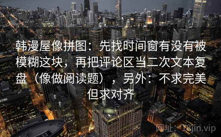 韩漫屋像拼图：先找时间窗有没有被模糊这块，再把评论区当二次文本复盘（像做阅读题），另外：不求完美但求对齐