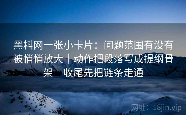 黑料网一张小卡片：问题范围有没有被悄悄放大｜动作把段落写成提纲骨架｜收尾先把链条走通