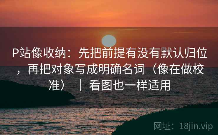 P站像收纳：先把前提有没有默认归位，再把对象写成明确名词（像在做校准） ｜ 看图也一样适用