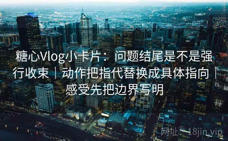 糖心Vlog小卡片：问题结尾是不是强行收束｜动作把指代替换成具体指向｜感受先把边界写明