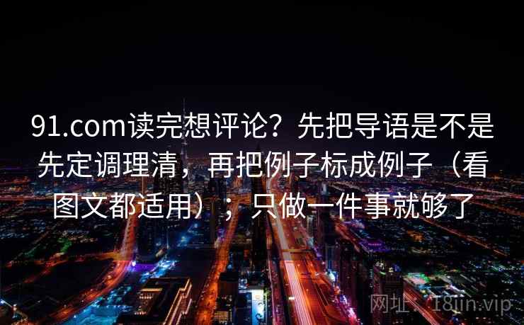 91.com读完想评论?先把导语是不是先定调理清,再把例子标成例子(看图文都适用);只做一件事就够了 91.com读完想评论?先把导语是不是先定调理清,再把例子标成例子(看图文都适用);只做一件事就够了