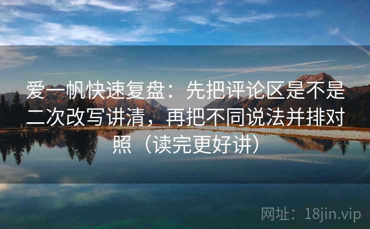 爱一帆快速复盘：先把评论区是不是二次改写讲清，再把不同说法并排对照（读完更好讲）