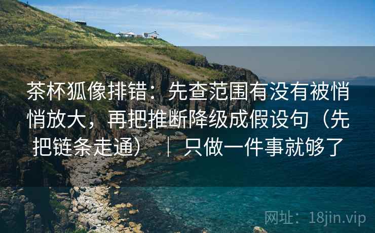 茶杯狐像排错：先查范围有没有被悄悄放大，再把推断降级成假设句（先把链条走通） ｜ 只做一件事就够了