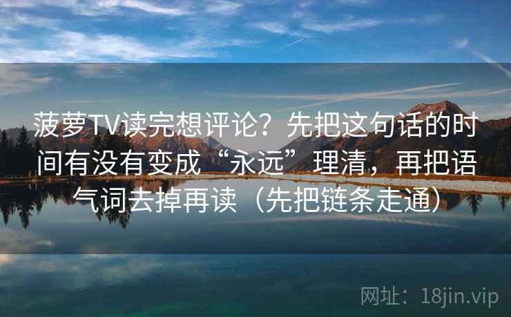 菠萝TV读完想评论?先把这句话的时间有没有变成“永远”理清,再把语气词去掉再读(先把链条走通) 菠萝TV读完想评论?先把这句话的时间有没有变成“永远”理清,再把语气词去掉再读(先把链条走通)