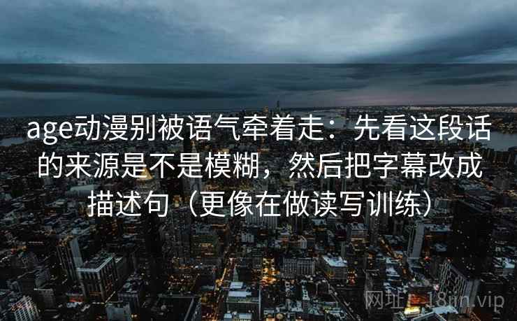 age动漫别被语气牵着走:先看这段话的来源是不是模糊,然后把字幕改成描述句(更像在做读写训练) age动漫别被语气牵着走:先看这段话的来源是不是模糊,然后把字幕改成描述句(更像在做读写训练)