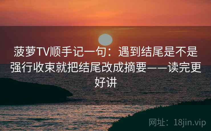 菠萝TV顺手记一句：遇到结尾是不是强行收束就把结尾改成摘要——读完更好讲