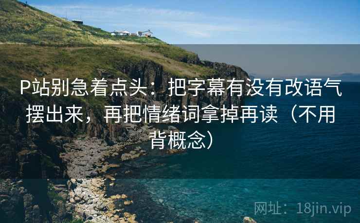 P站别急着点头：把字幕有没有改语气摆出来，再把情绪词拿掉再读（不用背概念）
