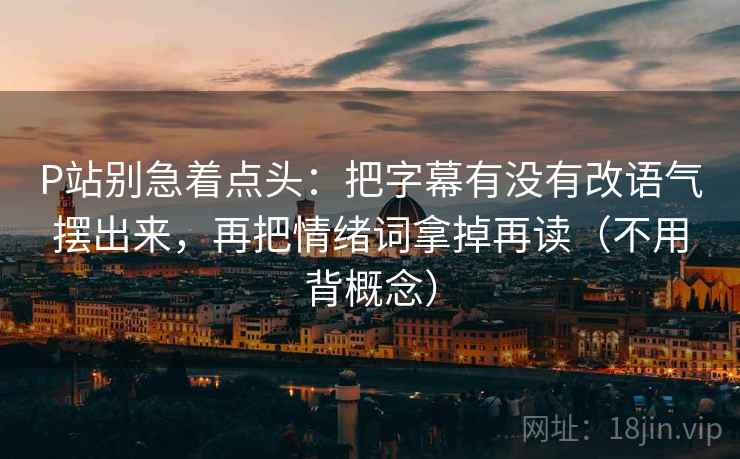 P站别急着点头：把字幕有没有改语气摆出来，再把情绪词拿掉再读（不用背概念）