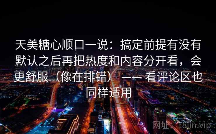 天美糖心顺口一说：搞定前提有没有默认之后再把热度和内容分开看，会更舒服（像在排错） —— 看评论区也同样适用