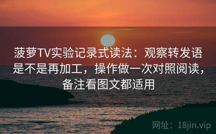菠萝TV实验记录式读法：观察转发语是不是再加工，操作做一次对照阅读，备注看图文都适用