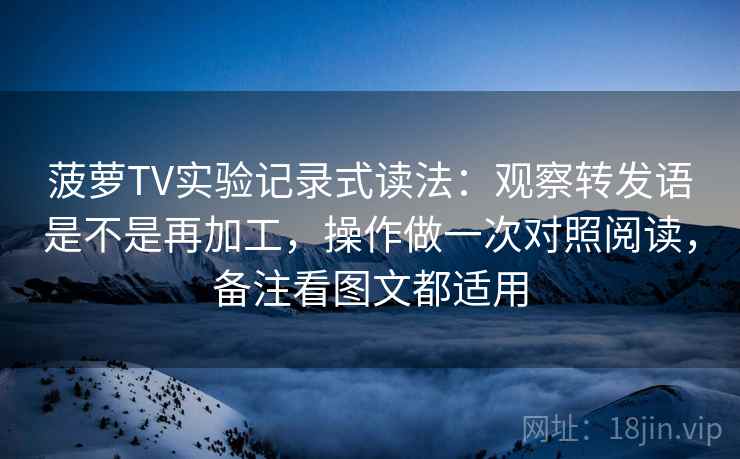 菠萝TV实验记录式读法：观察转发语是不是再加工，操作做一次对照阅读，备注看图文都适用