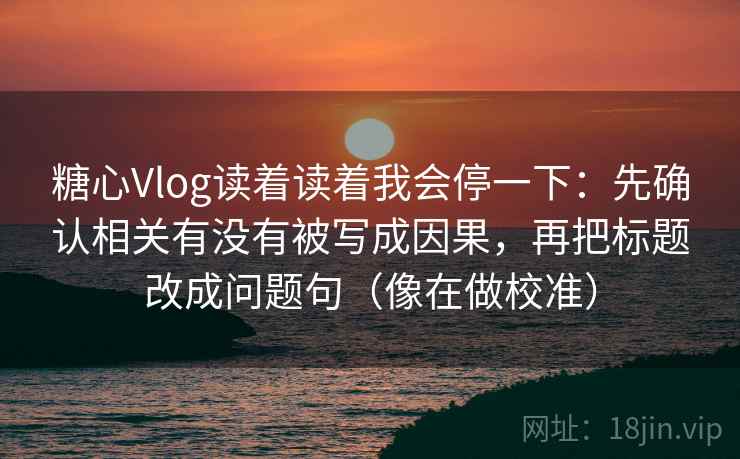 糖心Vlog读着读着我会停一下：先确认相关有没有被写成因果，再把标题改成问题句（像在做校准）