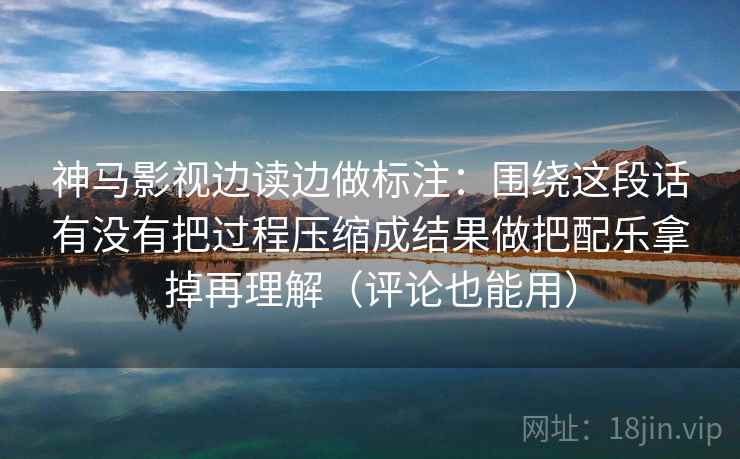 神马影视边读边做标注：围绕这段话有没有把过程压缩成结果做把配乐拿掉再理解（评论也能用）