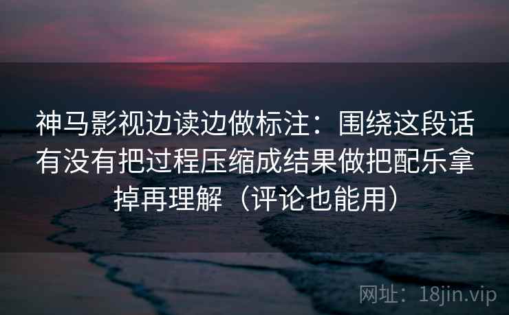 神马影视边读边做标注：围绕这段话有没有把过程压缩成结果做把配乐拿掉再理解（评论也能用）