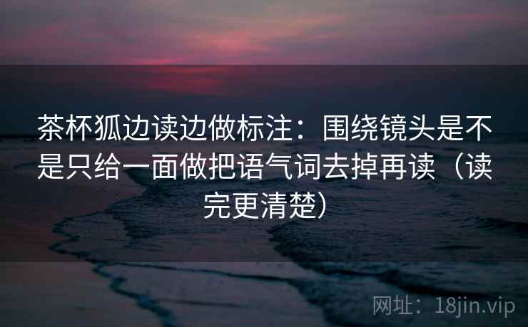 茶杯狐边读边做标注：围绕镜头是不是只给一面做把语气词去掉再读（读完更清楚）