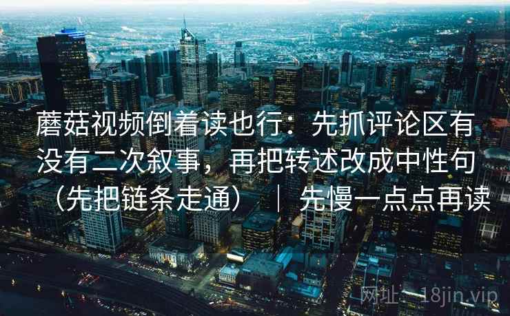 蘑菇视频倒着读也行：先抓评论区有没有二次叙事，再把转述改成中性句（先把链条走通） ｜ 先慢一点点再读