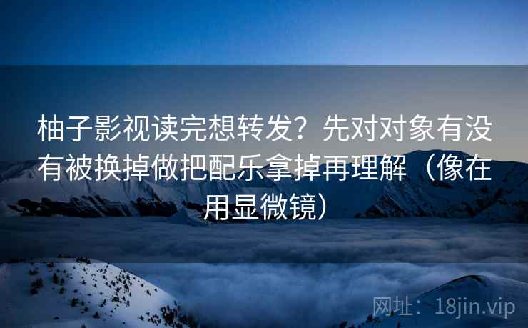 柚子影视读完想转发？先对对象有没有被换掉做把配乐拿掉再理解（像在用显微镜）