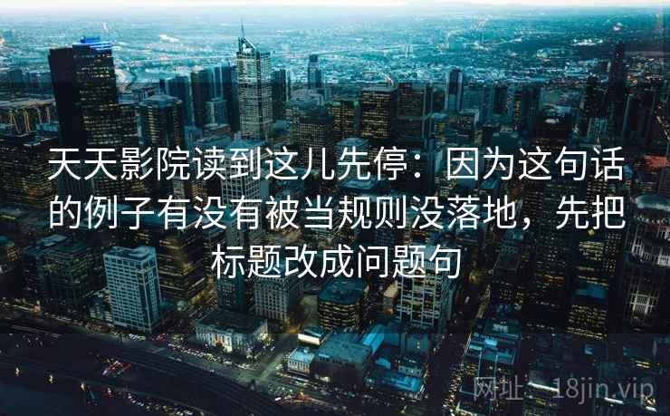 天天影院读到这儿先停:因为这句话的例子有没有被当规则没落地,先把标题改成问题句 天天影院读到这儿先停:因为这句话的例子有没有被当规则没落地,先把标题改成问题句