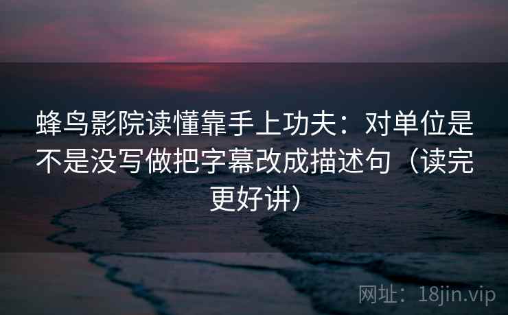 蜂鸟影院读懂靠手上功夫：对单位是不是没写做把字幕改成描述句（读完更好讲）