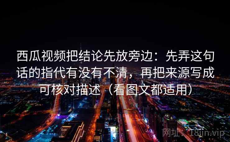 西瓜视频把结论先放旁边:先弄这句话的指代有没有不清,再把来源写成可核对描述(看图文都适用) 西瓜视频把结论先放旁边:先弄这句话的指代有没有不清,再把来源写成可核对描述(看图文都适用)