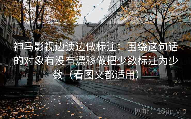 神马影视边读边做标注：围绕这句话的对象有没有漂移做把少数标注为少数（看图文都适用）