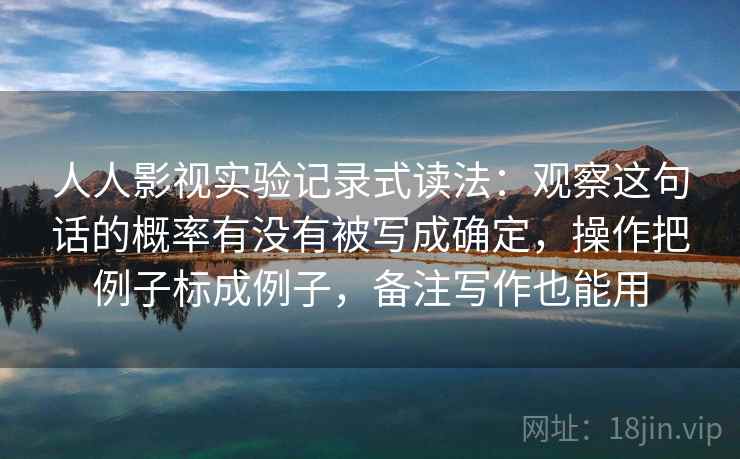 人人影视实验记录式读法：观察这句话的概率有没有被写成确定，操作把例子标成例子，备注写作也能用