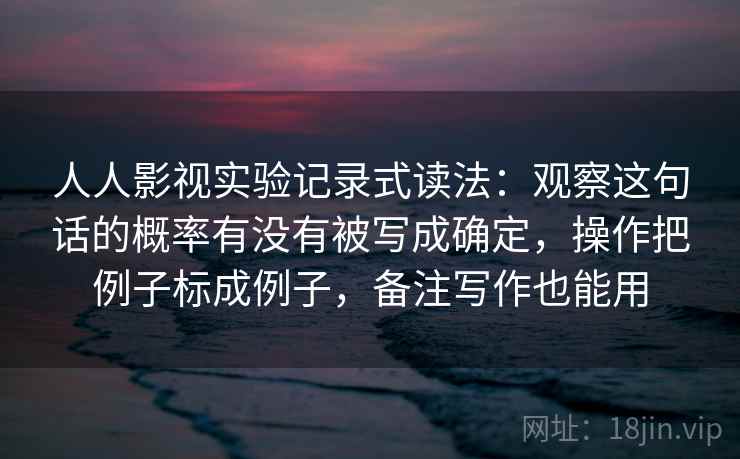 人人影视实验记录式读法：观察这句话的概率有没有被写成确定，操作把例子标成例子，备注写作也能用