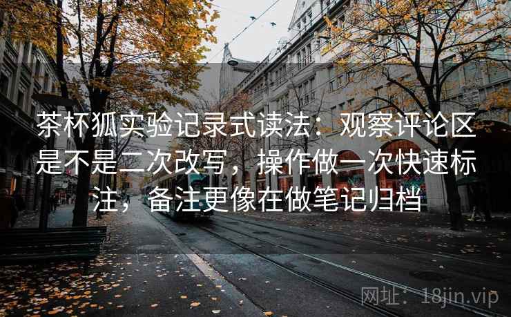 茶杯狐实验记录式读法:观察评论区是不是二次改写,操作做一次快速标注,备注更像在做笔记归档 茶杯狐实验记录式读法:观察评论区是不是二次改写,操作做一次快速标注,备注更像在做笔记归档
