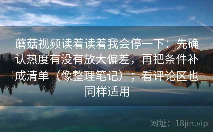 蘑菇视频读着读着我会停一下：先确认热度有没有放大偏差，再把条件补成清单（像整理笔记）；看评论区也同样适用