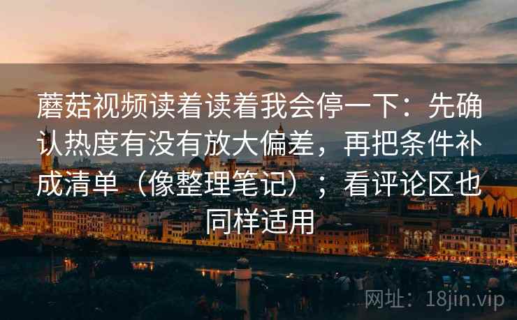 蘑菇视频读着读着我会停一下：先确认热度有没有放大偏差，再把条件补成清单（像整理笔记）；看评论区也同样适用