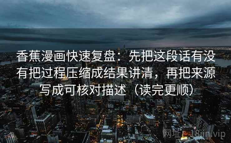 香蕉漫画快速复盘：先把这段话有没有把过程压缩成结果讲清，再把来源写成可核对描述（读完更顺）
