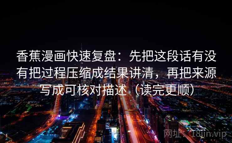 香蕉漫画快速复盘：先把这段话有没有把过程压缩成结果讲清，再把来源写成可核对描述（读完更顺）