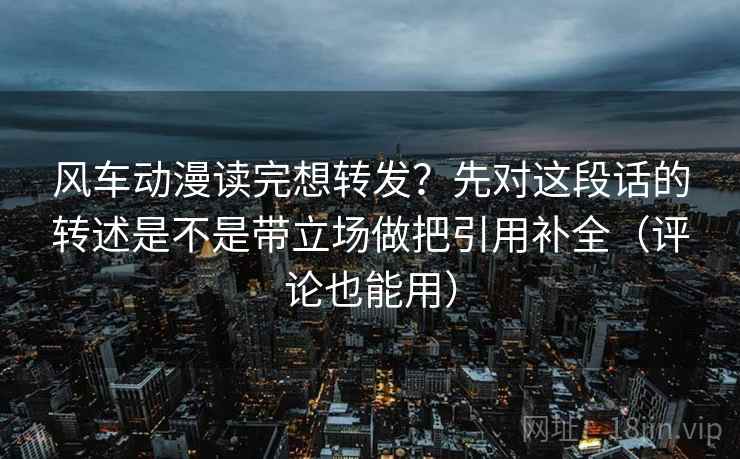 风车动漫读完想转发？先对这段话的转述是不是带立场做把引用补全（评论也能用）