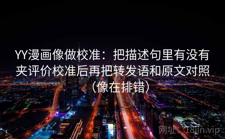 YY漫画像做校准：把描述句里有没有夹评价校准后再把转发语和原文对照（像在排错）